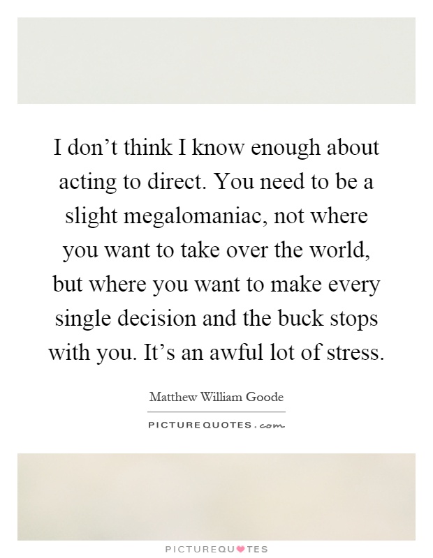 I don't think I know enough about acting to direct. You need to be a slight megalomaniac, not where you want to take over the world, but where you want to make every single decision and the buck stops with you. It's an awful lot of stress Picture Quote #1