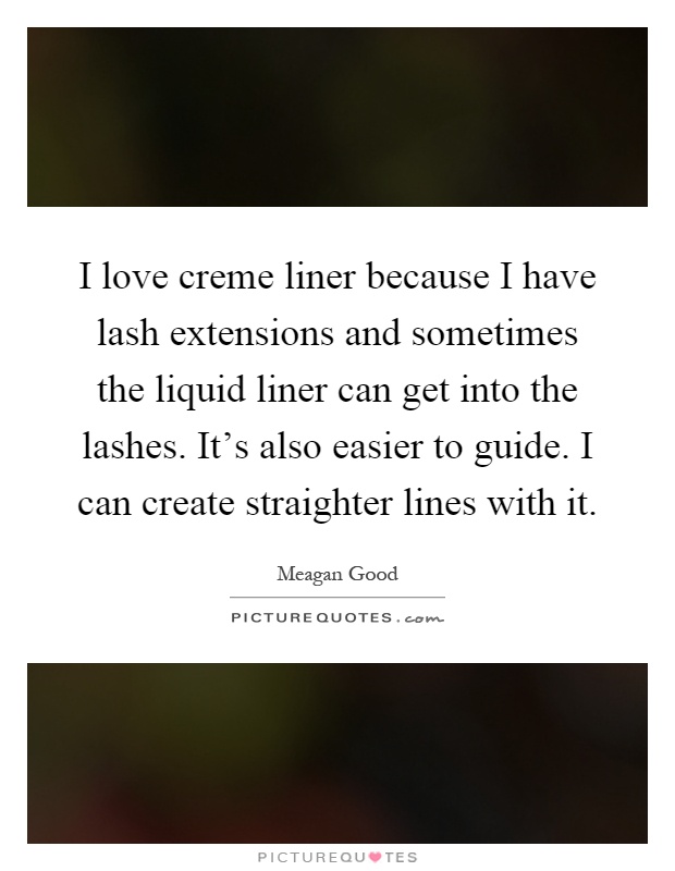 I love creme liner because I have lash extensions and sometimes the liquid liner can get into the lashes. It's also easier to guide. I can create straighter lines with it Picture Quote #1