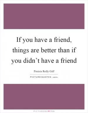 If you have a friend, things are better than if you didn’t have a friend Picture Quote #1