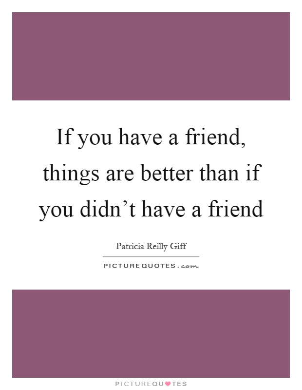 If you have a friend, things are better than if you didn't have a friend Picture Quote #1