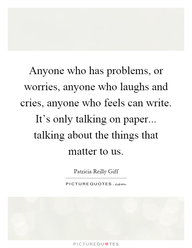 Anyone who has problems, or worries, anyone who laughs and cries, anyone who feels can write. It’s only talking on paper... talking about the things that matter to us Picture Quote #1