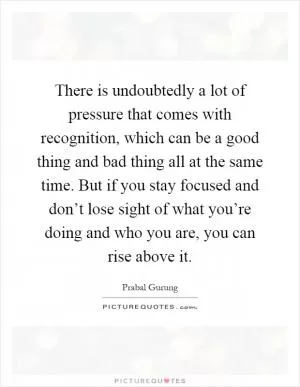 There is undoubtedly a lot of pressure that comes with recognition, which can be a good thing and bad thing all at the same time. But if you stay focused and don’t lose sight of what you’re doing and who you are, you can rise above it Picture Quote #1