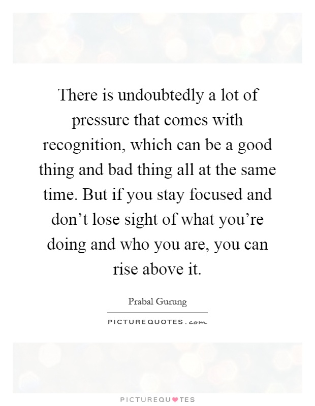 There is undoubtedly a lot of pressure that comes with recognition, which can be a good thing and bad thing all at the same time. But if you stay focused and don't lose sight of what you're doing and who you are, you can rise above it Picture Quote #1