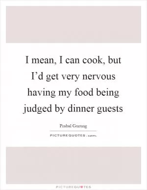 I mean, I can cook, but I’d get very nervous having my food being judged by dinner guests Picture Quote #1