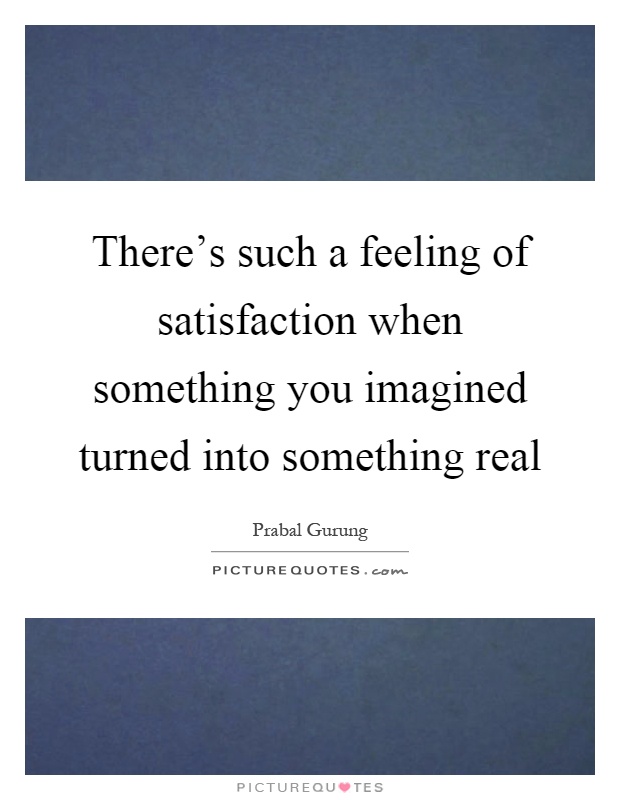 There's such a feeling of satisfaction when something you imagined turned into something real Picture Quote #1