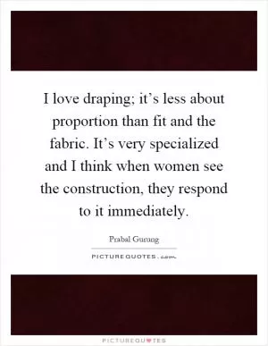 I love draping; it’s less about proportion than fit and the fabric. It’s very specialized and I think when women see the construction, they respond to it immediately Picture Quote #1