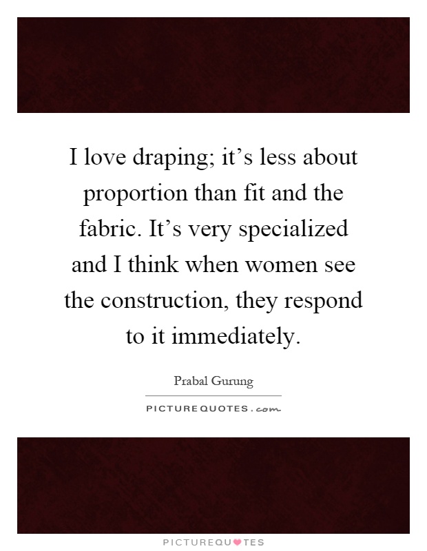 I love draping; it's less about proportion than fit and the fabric. It's very specialized and I think when women see the construction, they respond to it immediately Picture Quote #1