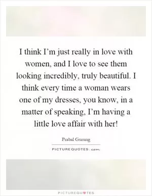 I think I’m just really in love with women, and I love to see them looking incredibly, truly beautiful. I think every time a woman wears one of my dresses, you know, in a matter of speaking, I’m having a little love affair with her! Picture Quote #1