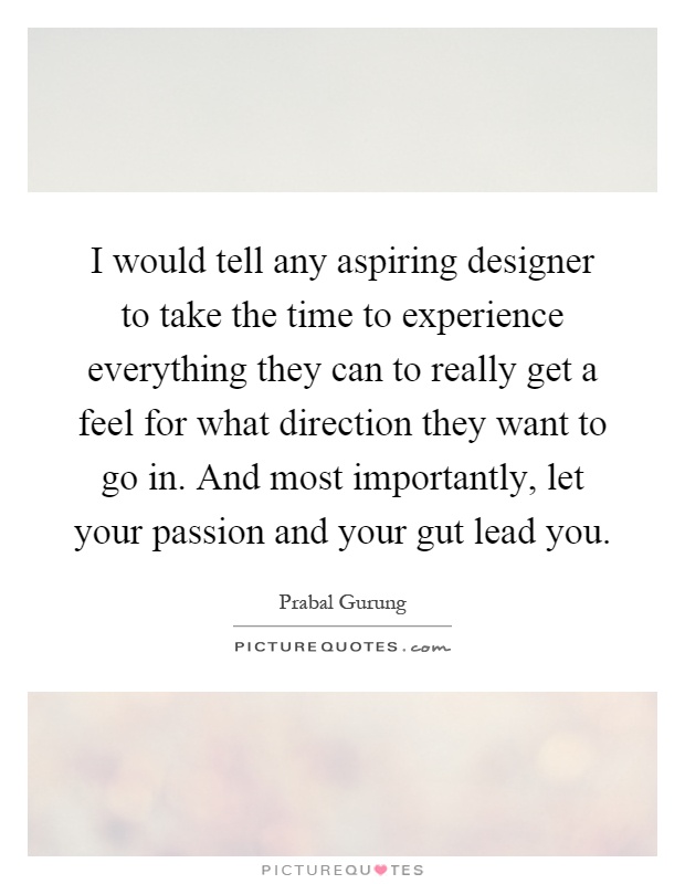 I would tell any aspiring designer to take the time to experience everything they can to really get a feel for what direction they want to go in. And most importantly, let your passion and your gut lead you Picture Quote #1