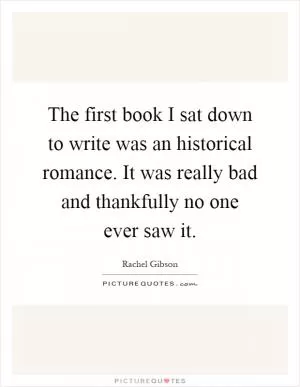 The first book I sat down to write was an historical romance. It was really bad and thankfully no one ever saw it Picture Quote #1