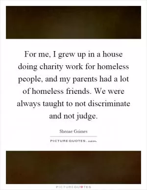For me, I grew up in a house doing charity work for homeless people, and my parents had a lot of homeless friends. We were always taught to not discriminate and not judge Picture Quote #1