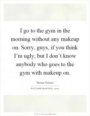 I go to the gym in the morning without any makeup on. Sorry, guys, if you think I’m ugly, but I don’t know anybody who goes to the gym with makeup on Picture Quote #1