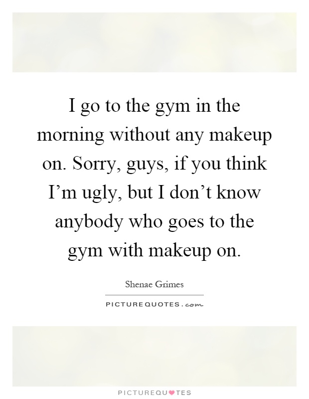 I go to the gym in the morning without any makeup on. Sorry, guys, if you think I'm ugly, but I don't know anybody who goes to the gym with makeup on Picture Quote #1