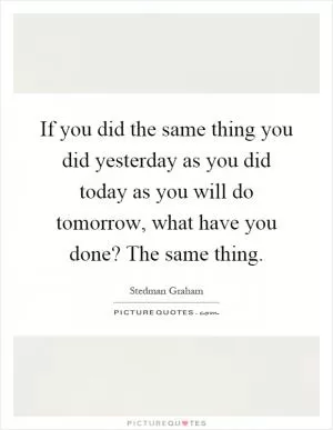 If you did the same thing you did yesterday as you did today as you will do tomorrow, what have you done? The same thing Picture Quote #1
