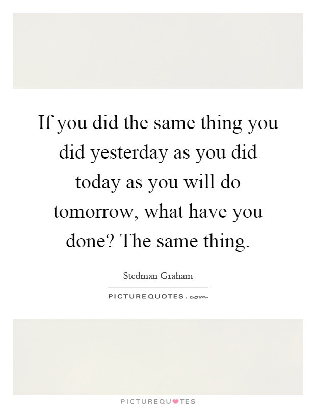 If you did the same thing you did yesterday as you did today as you will do tomorrow, what have you done? The same thing Picture Quote #1