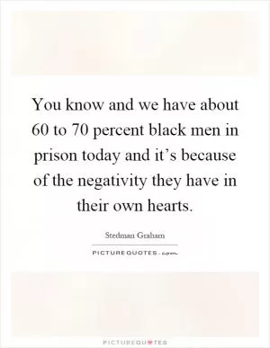 You know and we have about 60 to 70 percent black men in prison today and it’s because of the negativity they have in their own hearts Picture Quote #1