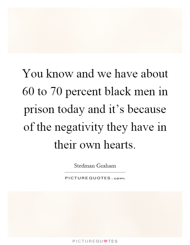You know and we have about 60 to 70 percent black men in prison today and it's because of the negativity they have in their own hearts Picture Quote #1
