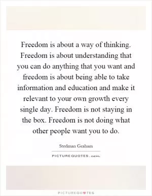 Freedom is about a way of thinking. Freedom is about understanding that you can do anything that you want and freedom is about being able to take information and education and make it relevant to your own growth every single day. Freedom is not staying in the box. Freedom is not doing what other people want you to do Picture Quote #1