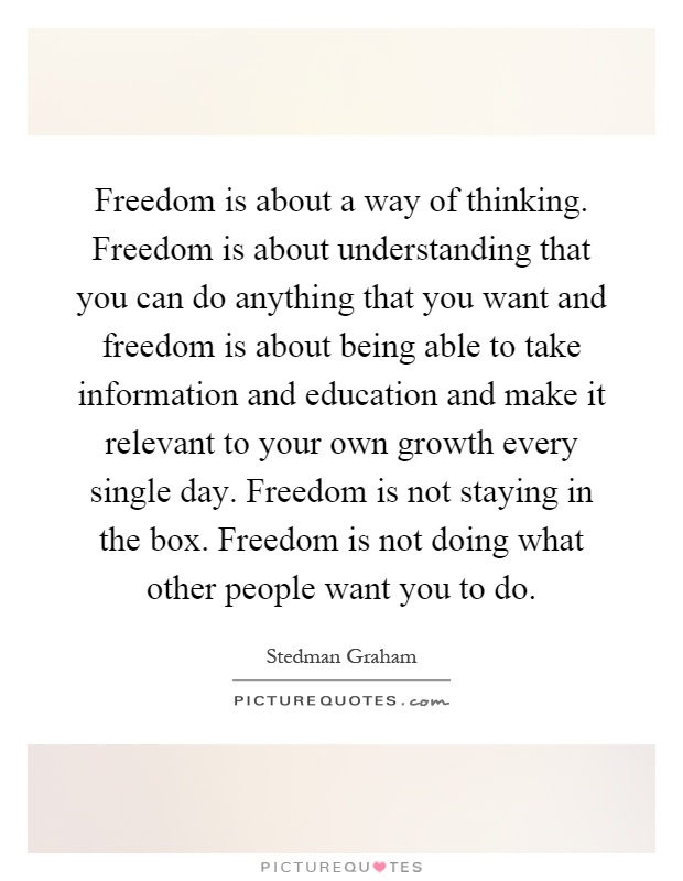 Freedom is about a way of thinking. Freedom is about understanding that you can do anything that you want and freedom is about being able to take information and education and make it relevant to your own growth every single day. Freedom is not staying in the box. Freedom is not doing what other people want you to do Picture Quote #1