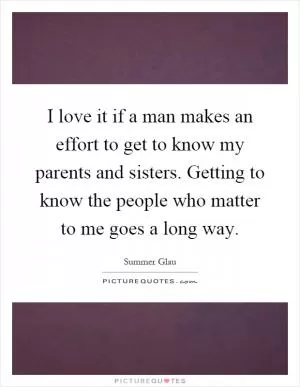 I love it if a man makes an effort to get to know my parents and sisters. Getting to know the people who matter to me goes a long way Picture Quote #1