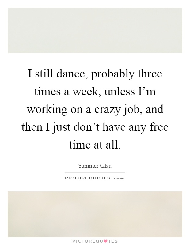 I still dance, probably three times a week, unless I'm working on a crazy job, and then I just don't have any free time at all Picture Quote #1