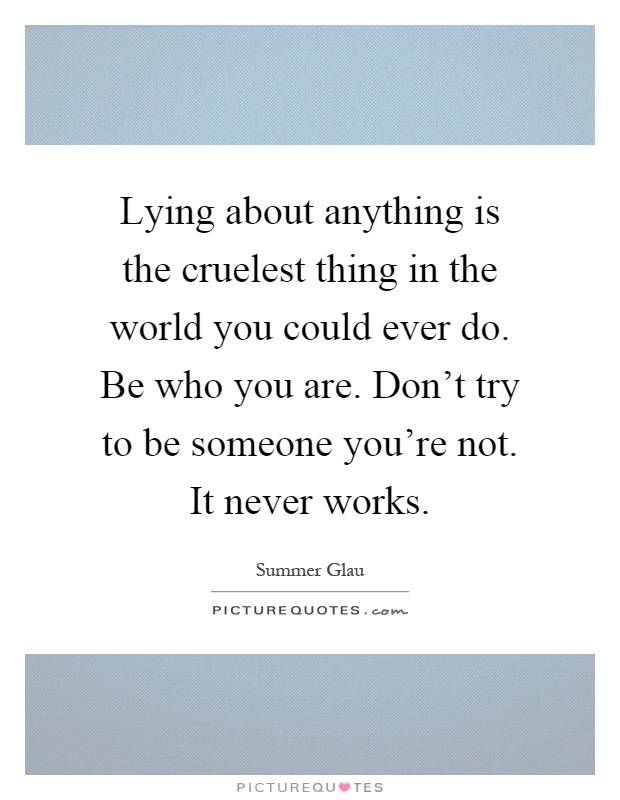 Lying about anything is the cruelest thing in the world you could ever do. Be who you are. Don't try to be someone you're not. It never works Picture Quote #1