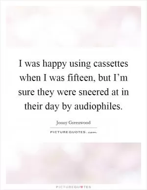 I was happy using cassettes when I was fifteen, but I’m sure they were sneered at in their day by audiophiles Picture Quote #1
