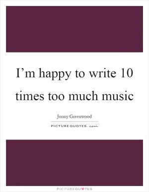 I’m happy to write 10 times too much music Picture Quote #1