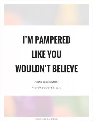 I’m pampered like you wouldn’t believe Picture Quote #1