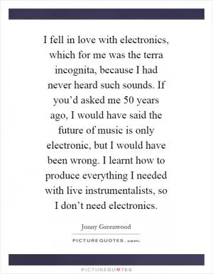 I fell in love with electronics, which for me was the terra incognita, because I had never heard such sounds. If you’d asked me 50 years ago, I would have said the future of music is only electronic, but I would have been wrong. I learnt how to produce everything I needed with live instrumentalists, so I don’t need electronics Picture Quote #1