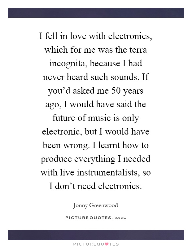 I fell in love with electronics, which for me was the terra incognita, because I had never heard such sounds. If you'd asked me 50 years ago, I would have said the future of music is only electronic, but I would have been wrong. I learnt how to produce everything I needed with live instrumentalists, so I don't need electronics Picture Quote #1