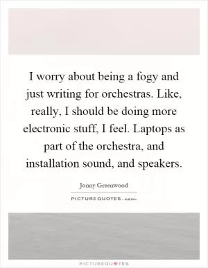 I worry about being a fogy and just writing for orchestras. Like, really, I should be doing more electronic stuff, I feel. Laptops as part of the orchestra, and installation sound, and speakers Picture Quote #1
