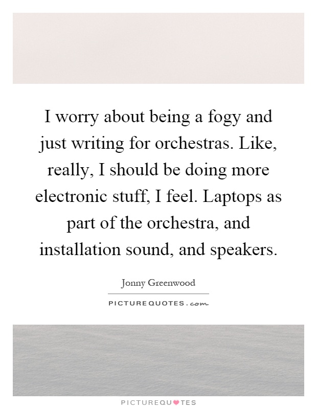 I worry about being a fogy and just writing for orchestras. Like, really, I should be doing more electronic stuff, I feel. Laptops as part of the orchestra, and installation sound, and speakers Picture Quote #1
