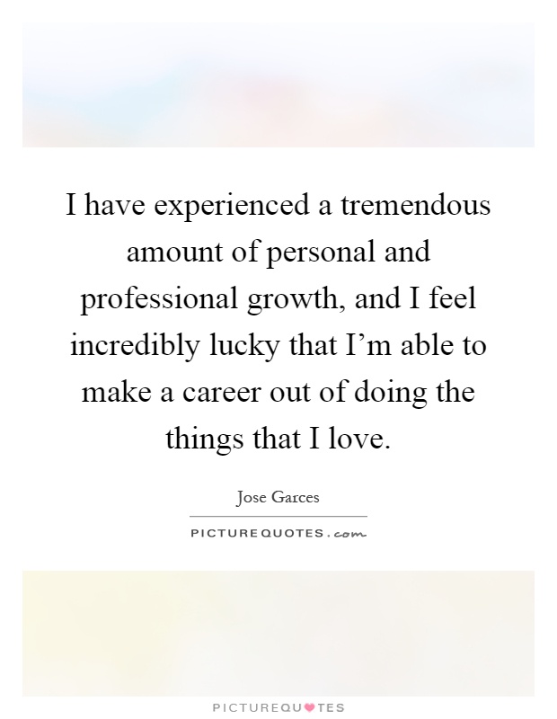 I have experienced a tremendous amount of personal and professional growth, and I feel incredibly lucky that I'm able to make a career out of doing the things that I love Picture Quote #1