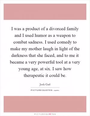 I was a product of a divorced family and I used humor as a weapon to combat sadness. I used comedy to make my mother laugh in light of the darkness that she faced, and to me it became a very powerful tool at a very young age, at six. I saw how therapeutic it could be Picture Quote #1