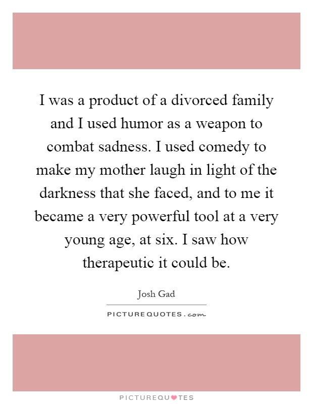 I was a product of a divorced family and I used humor as a weapon to combat sadness. I used comedy to make my mother laugh in light of the darkness that she faced, and to me it became a very powerful tool at a very young age, at six. I saw how therapeutic it could be Picture Quote #1
