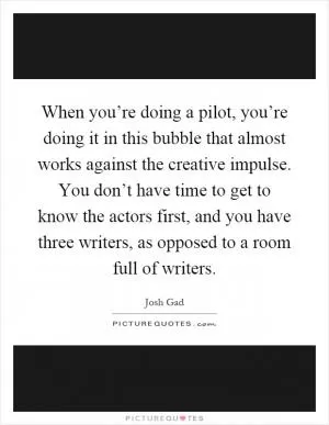 When you’re doing a pilot, you’re doing it in this bubble that almost works against the creative impulse. You don’t have time to get to know the actors first, and you have three writers, as opposed to a room full of writers Picture Quote #1