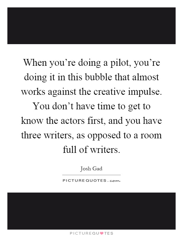 When you're doing a pilot, you're doing it in this bubble that almost works against the creative impulse. You don't have time to get to know the actors first, and you have three writers, as opposed to a room full of writers Picture Quote #1