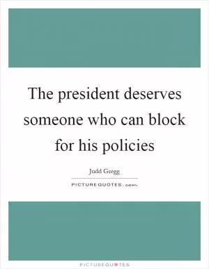 The president deserves someone who can block for his policies Picture Quote #1