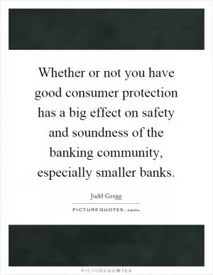 Whether or not you have good consumer protection has a big effect on safety and soundness of the banking community, especially smaller banks Picture Quote #1