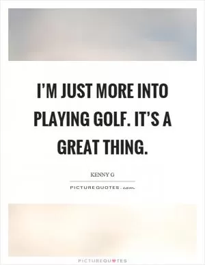I’m just more into playing golf. It’s a great thing Picture Quote #1