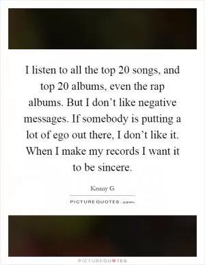 I listen to all the top 20 songs, and top 20 albums, even the rap albums. But I don’t like negative messages. If somebody is putting a lot of ego out there, I don’t like it. When I make my records I want it to be sincere Picture Quote #1
