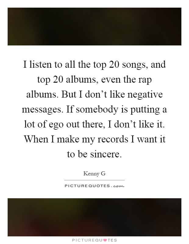 I listen to all the top 20 songs, and top 20 albums, even the rap albums. But I don't like negative messages. If somebody is putting a lot of ego out there, I don't like it. When I make my records I want it to be sincere Picture Quote #1