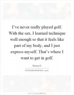 I’ve never really played golf. With the sax, I learned technique well enough so that it feels like part of my body, and I just express myself. That’s where I want to get in golf Picture Quote #1