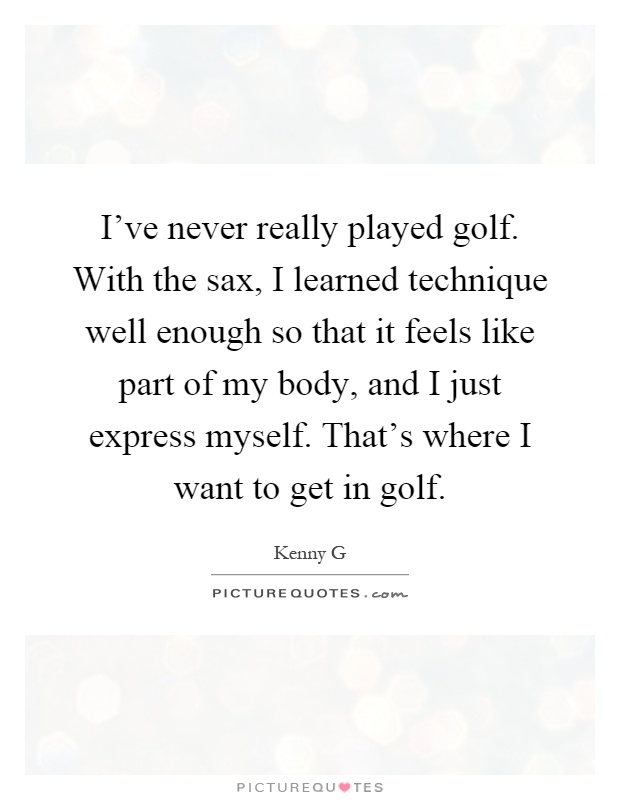 I've never really played golf. With the sax, I learned technique well enough so that it feels like part of my body, and I just express myself. That's where I want to get in golf Picture Quote #1