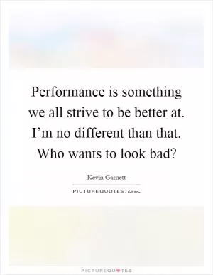 Performance is something we all strive to be better at. I’m no different than that. Who wants to look bad? Picture Quote #1
