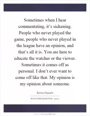 Sometimes when I hear commentating, it’s sickening. People who never played the game, people who never played in the league have an opinion, and that’s all it is. You are here to educate the watcher or the viewer. Sometimes it comes off as personal. I don’t ever want to come off like that. My opinion is my opinion about someone Picture Quote #1
