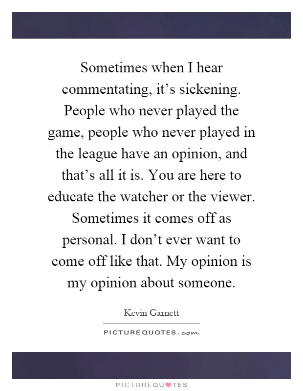 Sometimes when I hear commentating, it's sickening. People who never played the game, people who never played in the league have an opinion, and that's all it is. You are here to educate the watcher or the viewer. Sometimes it comes off as personal. I don't ever want to come off like that. My opinion is my opinion about someone Picture Quote #1