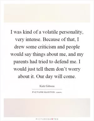 I was kind of a volatile personality, very intense. Because of that, I drew some criticism and people would say things about me, and my parents had tried to defend me. I would just tell them don’t worry about it. Our day will come Picture Quote #1
