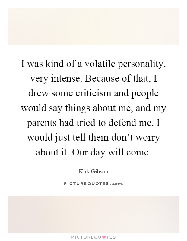 I was kind of a volatile personality, very intense. Because of that, I drew some criticism and people would say things about me, and my parents had tried to defend me. I would just tell them don't worry about it. Our day will come Picture Quote #1